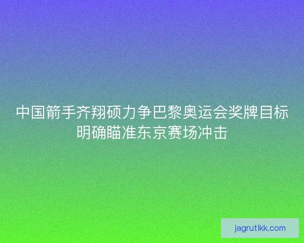 中国箭手齐翔硕力争巴黎奥运会奖牌目标明确瞄准东京赛场冲击