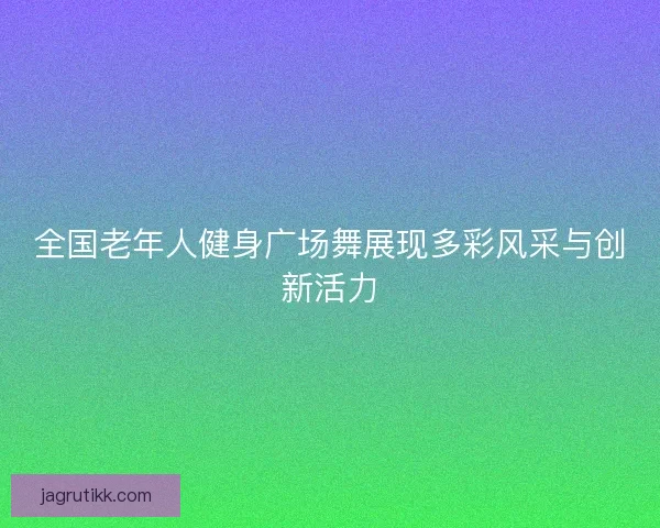 全国老年人健身广场舞展现多彩风采与创新活力