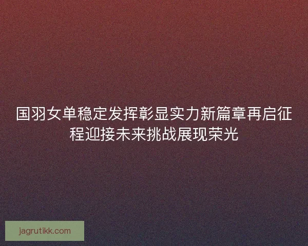 国羽女单稳定发挥彰显实力新篇章再启征程迎接未来挑战展现荣光