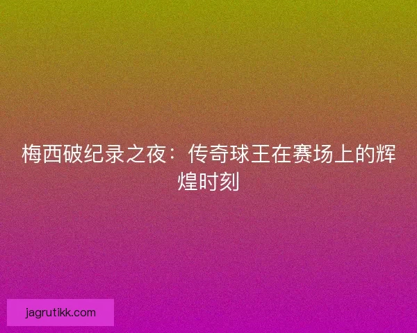 梅西破纪录之夜：传奇球王在赛场上的辉煌时刻